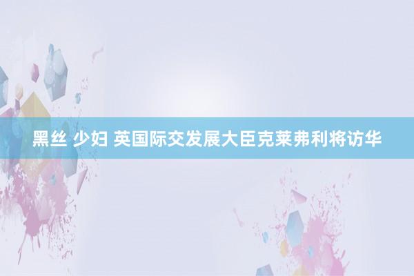 黑丝 少妇 英国际交发展大臣克莱弗利将访华