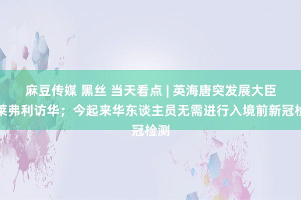 麻豆传媒 黑丝 当天看点 | 英海唐突发展大臣克莱弗利访华；今起来华东谈主员无需进行入境前新冠检测