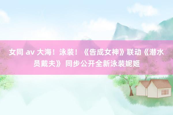女同 av 大海！泳装！《告成女神》联动《潜水员戴夫》 同步公开全新泳装妮姬