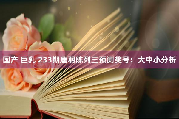 国产 巨乳 233期唐羽陈列三预测奖号：大中小分析