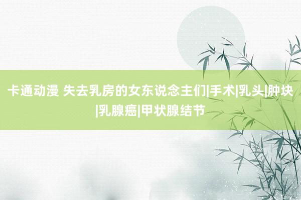 卡通动漫 失去乳房的女东说念主们|手术|乳头|肿块|乳腺癌|甲状腺结节