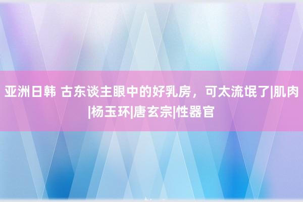 亚洲日韩 古东谈主眼中的好乳房，可太流氓了|肌肉|杨玉环|唐玄宗|性器官