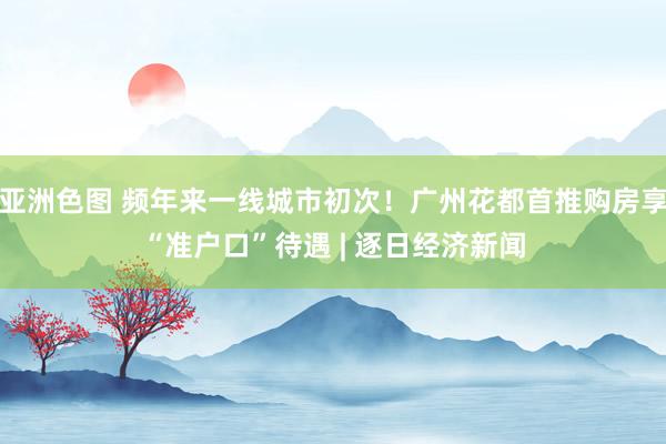 亚洲色图 频年来一线城市初次！广州花都首推购房享“准户口”待遇 | 逐日经济新闻