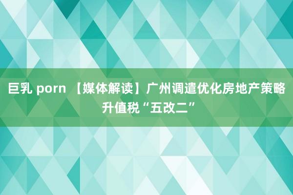 巨乳 porn 【媒体解读】广州调遣优化房地产策略 升值税“五改二”