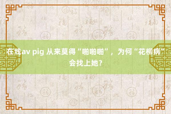 在线av pig 从来莫得“啪啪啪”，为何“花柳病”会找上她？