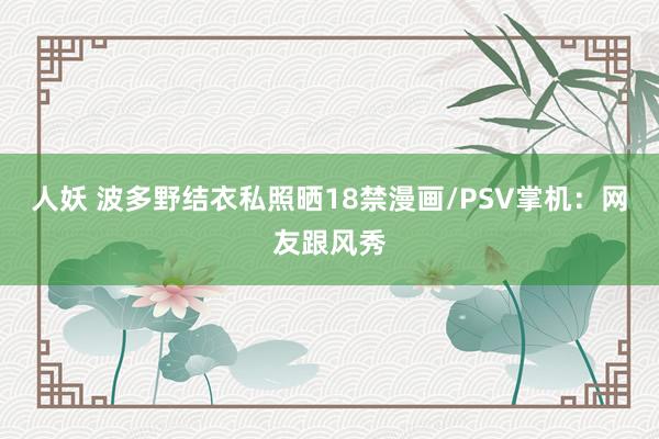 人妖 波多野结衣私照晒18禁漫画/PSV掌机：网友跟风秀