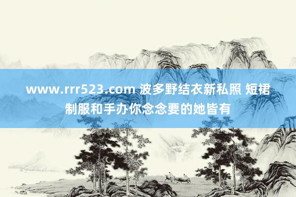 www.rrr523.com 波多野结衣新私照 短裙制服和手办你念念要的她皆有