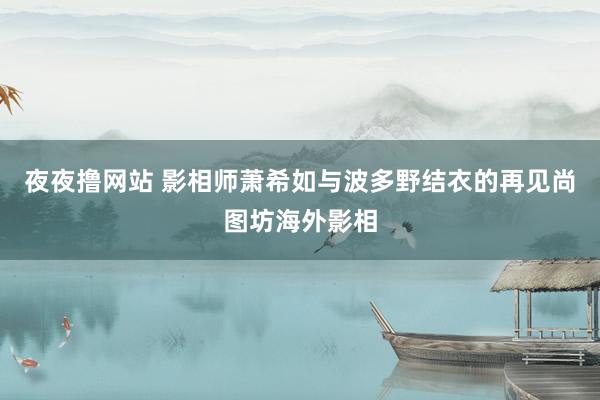 夜夜撸网站 影相师萧希如与波多野结衣的再见　尚图坊海外影相