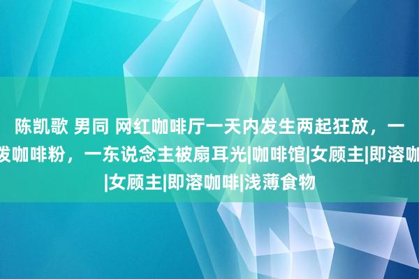 陈凯歌 男同 网红咖啡厅一天内发生两起狂放，一东说念主被泼咖啡粉，一东说念主被扇耳光|咖啡馆|女顾主|即溶咖啡|浅薄食物