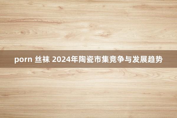 porn 丝袜 2024年陶瓷市集竞争与发展趋势