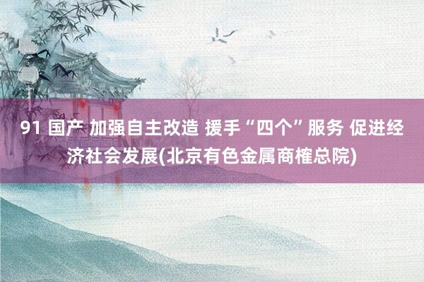 91 国产 加强自主改造 援手“四个”服务 促进经济社会发展(北京有色金属商榷总院)