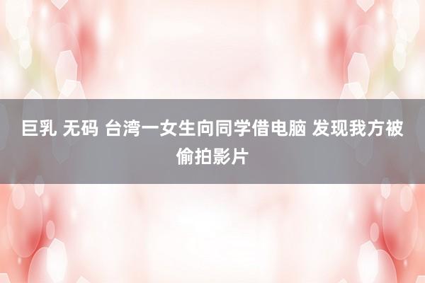 巨乳 无码 台湾一女生向同学借电脑 发现我方被偷拍影片