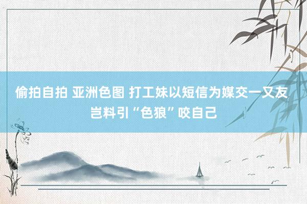 偷拍自拍 亚洲色图 打工妹以短信为媒交一又友 岂料引“色狼”咬自己