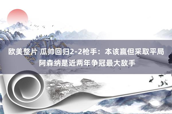 欧美整片 瓜帅回归2-2枪手：本该赢但采取平局 阿森纳是近两年争冠最大敌手