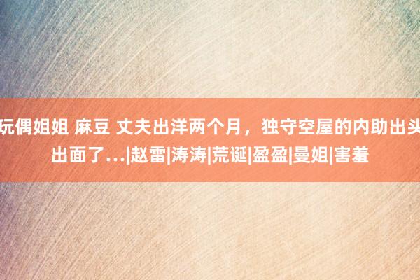 玩偶姐姐 麻豆 丈夫出洋两个月，独守空屋的内助出头出面了…|赵雷|涛涛|荒诞|盈盈|曼姐|害羞