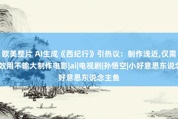 欧美整片 AI生成《西纪行》引热议：制作浅近,仅需一周,效用不输大制作电影|ai|电视剧|孙悟空|小好意思东说念主鱼