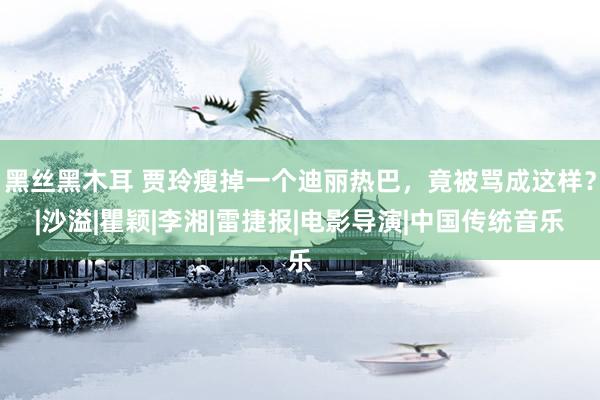 黑丝黑木耳 贾玲瘦掉一个迪丽热巴，竟被骂成这样？|沙溢|瞿颖|李湘|雷捷报|电影导演|中国传统音乐