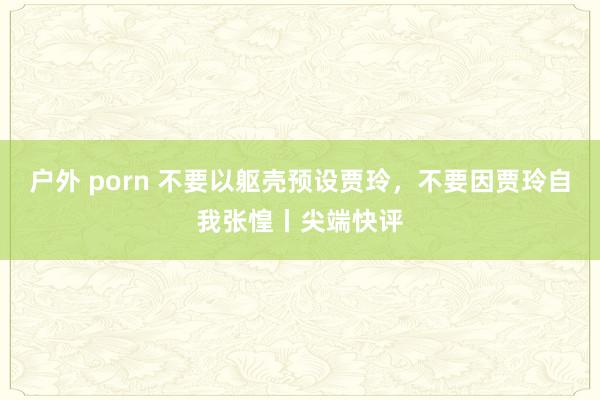 户外 porn 不要以躯壳预设贾玲，不要因贾玲自我张惶丨尖端快评