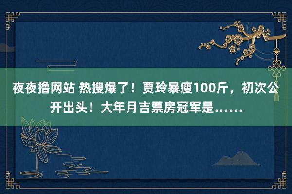 夜夜撸网站 热搜爆了！贾玲暴瘦100斤，初次公开出头！大年月吉票房冠军是……
