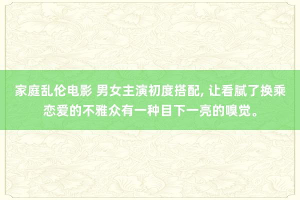 家庭乱伦电影 男女主演初度搭配， 让看腻了换乘恋爱的不雅众有一种目下一亮的嗅觉。