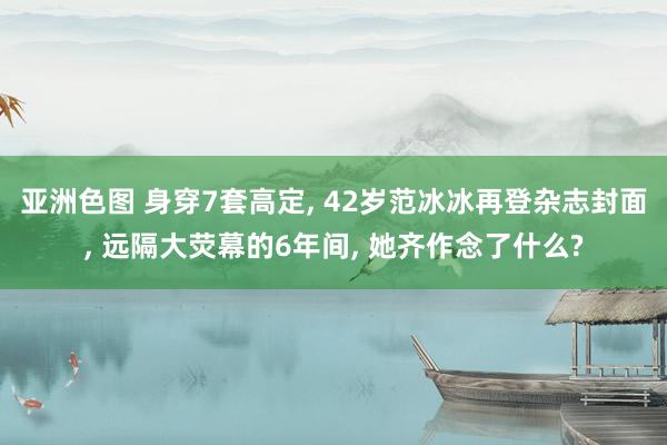 亚洲色图 身穿7套高定， 42岁范冰冰再登杂志封面， 远隔大荧幕的6年间， 她齐作念了什么?