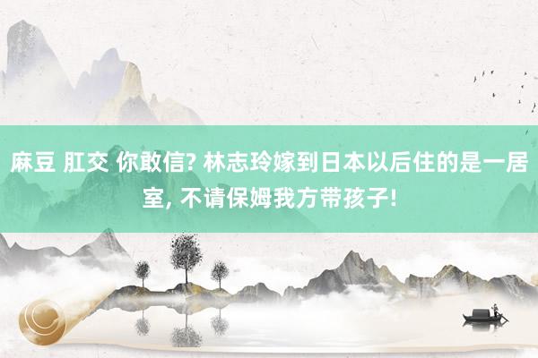 麻豆 肛交 你敢信? 林志玲嫁到日本以后住的是一居室， 不请保姆我方带孩子!