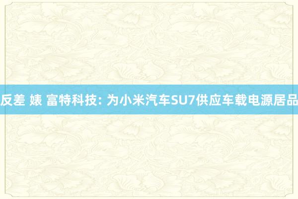 反差 婊 富特科技: 为小米汽车SU7供应车载电源居品