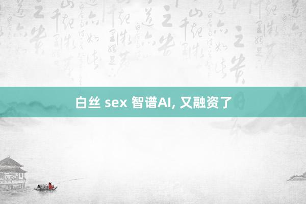 白丝 sex 智谱AI， 又融资了