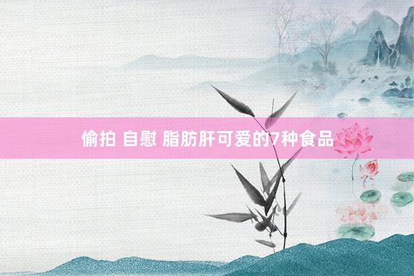 偷拍 自慰 脂肪肝可爱的7种食品
