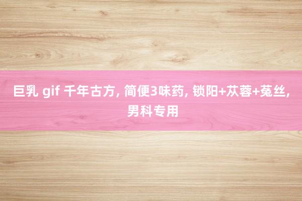 巨乳 gif 千年古方， 简便3味药， 锁阳+苁蓉+菟丝， 男科专用