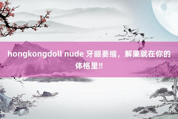 hongkongdoll nude 牙龈萎缩,解藥就在你的体格里‼