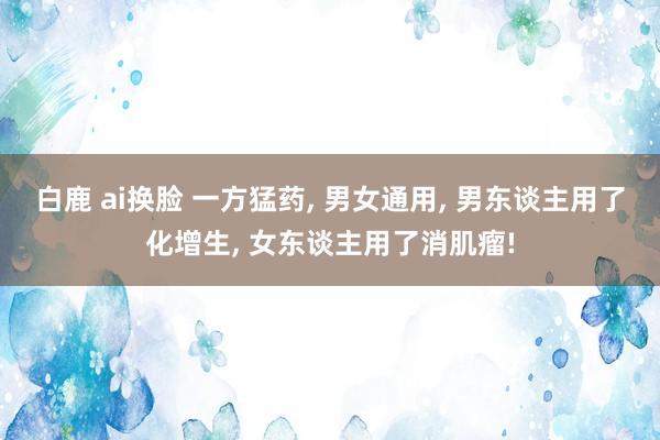 白鹿 ai换脸 一方猛药， 男女通用， 男东谈主用了化增生， 女东谈主用了消肌瘤!