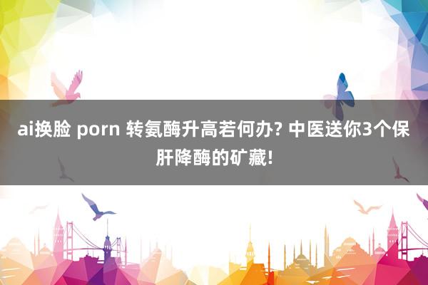 ai换脸 porn 转氨酶升高若何办? 中医送你3个保肝降酶的矿藏!