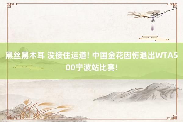 黑丝黑木耳 没接住运道! 中国金花因伤退出WTA500宁波站比赛!