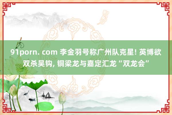 91porn. com 李金羽号称广州队克星! 英博欲双杀吴钩， 铜梁龙与嘉定汇龙“双龙会”