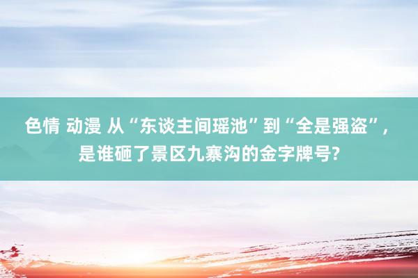 色情 动漫 从“东谈主间瑶池”到“全是强盗”， 是谁砸了景区九寨沟的金字牌号?