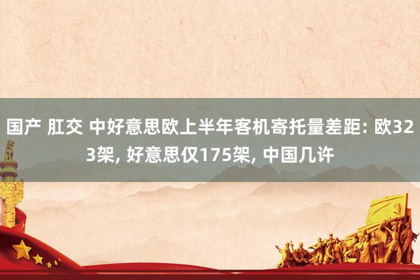 国产 肛交 中好意思欧上半年客机寄托量差距: 欧323架， 好意思仅175架， 中国几许
