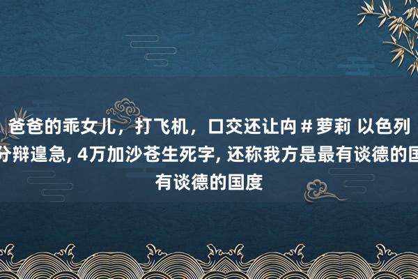 爸爸的乖女儿，打飞机，口交还让禸＃萝莉 以色列无分辩遑急， 4万加沙苍生死字， 还称我方是最有谈德的国度