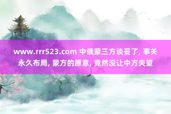 www.rrr523.com 中俄蒙三方谈妥了， 事关永久布局， 蒙方的原意， 竟然没让中方失望