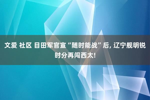 文爱 社区 目田军官宣“随时能战”后， 辽宁舰明锐时分再闯西太!