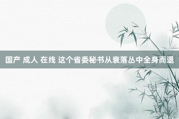 国产 成人 在线 这个省委秘书从衰落丛中全身而退