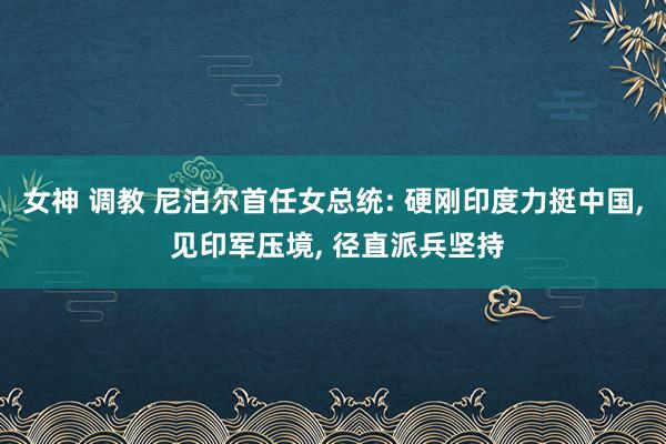 女神 调教 尼泊尔首任女总统: 硬刚印度力挺中国， 见印军压境， 径直派兵坚持