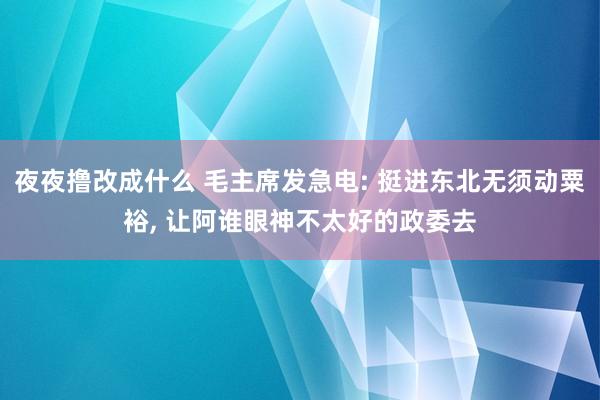 夜夜撸改成什么 毛主席发急电: 挺进东北无须动粟裕， 让阿谁眼神不太好的政委去