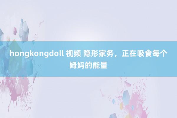 hongkongdoll 视频 隐形家务，正在吸食每个姆妈的能量