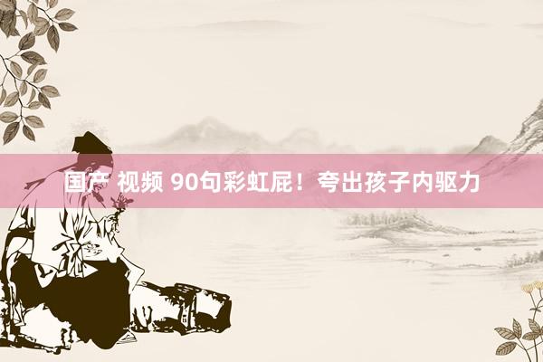 国产 视频 90句彩虹屁！夸出孩子内驱力