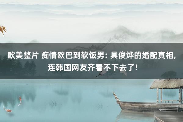 欧美整片 痴情欧巴到软饭男: 具俊烨的婚配真相， 连韩国网友齐看不下去了!