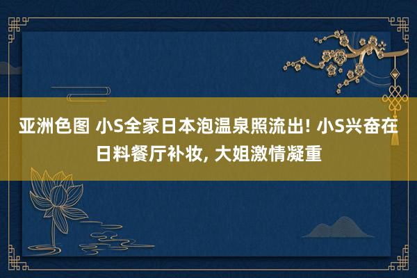 亚洲色图 小S全家日本泡温泉照流出! 小S兴奋在日料餐厅补妆， 大姐激情凝重