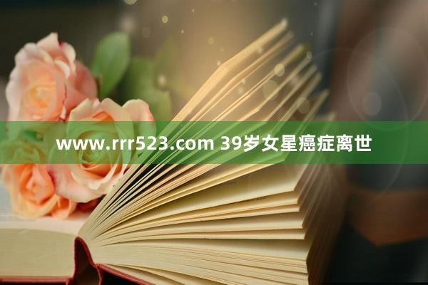 www.rrr523.com 39岁女星癌症离世
