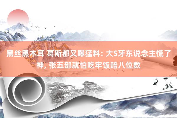 黑丝黑木耳 葛斯都又曝猛料: 大S牙东说念主慌了神， 张五部就怕吃牢饭赔八位数