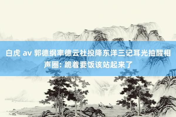 白虎 av 郭德纲率德云社投降东洋三记耳光抽醒相声圈: 跪着要饭该站起来了